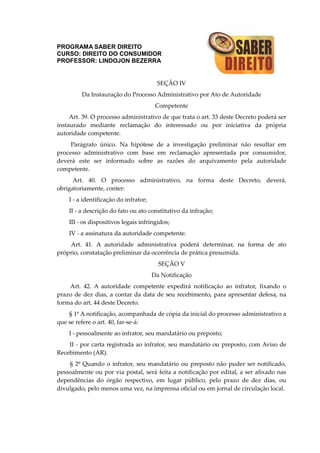 PROGRAMA SABER DIREITO
CURSO: DIREITO DO CONSUMIDOR
PROFESSOR: LINDOJON BEZERRA
SEÇÃO IV
Da Instauração do Processo Administrativo por Ato de Autoridade
Competente
Art. 39. O processo administrativo de que trata o art. 33 deste Decreto poderá ser
instaurado mediante reclamação do interessado ou por iniciativa da própria
autoridade competente.
Parágrafo único. Na hipótese de a investigação preliminar não resultar em
processo administrativo com base em reclamação apresentada por consumidor,
deverá este ser informado sobre as razões do arquivamento pela autoridade
competente.
Art. 40. O processo administrativo, na forma deste Decreto, deverá,
obrigatoriamente, conter:
I - a identificação do infrator;
II - a descrição do fato ou ato constitutivo da infração;
III - os dispositivos legais infringidos;
IV - a assinatura da autoridade competente.
Art. 41. A autoridade administrativa poderá determinar, na forma de ato
próprio, constatação preliminar da ocorrência de prática presumida.
SEÇÃO V
Da Notificação
Art. 42. A autoridade competente expedirá notificação ao infrator, fixando o
prazo de dez dias, a contar da data de seu recebimento, para apresentar defesa, na
forma do art. 44 deste Decreto.
§ 1º A notificação, acompanhada de cópia da inicial do processo administrativo a
que se refere o art. 40, far-se-á:
I - pessoalmente ao infrator, seu mandatário ou preposto;
II - por carta registrada ao infrator, seu mandatário ou preposto, com Aviso de
Recebimento (AR).
§ 2º Quando o infrator, seu mandatário ou preposto não puder ser notificado,
pessoalmente ou por via postal, será feita a notificação por edital, a ser afixado nas
dependências do órgão respectivo, em lugar público, pelo prazo de dez dias, ou
divulgado, pelo menos uma vez, na imprensa oficial ou em jornal de circulação local.
 