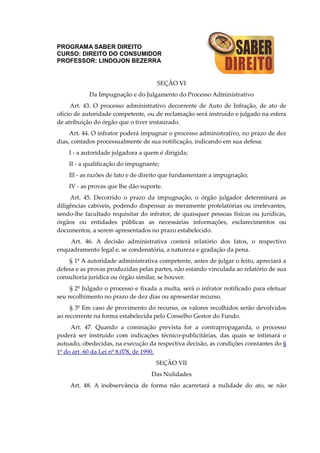 PROGRAMA SABER DIREITO
CURSO: DIREITO DO CONSUMIDOR
PROFESSOR: LINDOJON BEZERRA
SEÇÃO VI
Da Impugnação e do Julgamento do Processo Administrativo
Art. 43. O processo administrativo decorrente de Auto de Infração, de ato de
oficio de autoridade competente, ou de reclamação será instruído e julgado na esfera
de atribuição do órgão que o tiver instaurado.
Art. 44. O infrator poderá impugnar o processo administrativo, no prazo de dez
dias, contados processualmente de sua notificação, indicando em sua defesa:
I - a autoridade julgadora a quem é dirigida;
II - a qualificação do impugnante;
Ill - as razões de fato e de direito que fundamentam a impugnação;
IV - as provas que lhe dão suporte.
Art. 45. Decorrido o prazo da impugnação, o órgão julgador determinará as
diligências cabíveis, podendo dispensar as meramente protelatórias ou irrelevantes,
sendo-lhe facultado requisitar do infrator, de quaisquer pessoas físicas ou jurídicas,
órgãos ou entidades públicas as necessárias informações, esclarecimentos ou
documentos, a serem apresentados no prazo estabelecido.
Art. 46. A decisão administrativa conterá relatório dos fatos, o respectivo
enquadramento legal e, se condenatória, a natureza e gradação da pena.
§ 1º A autoridade administrativa competente, antes de julgar o feito, apreciará a
defesa e as provas produzidas pelas partes, não estando vinculada ao relatório de sua
consultoria jurídica ou órgão similar, se houver.
§ 2º Julgado o processo e fixada a multa, será o infrator notificado para efetuar
seu recolhimento no prazo de dez dias ou apresentar recurso.
§ 3º Em caso de provimento do recurso, os valores recolhidos serão devolvidos
ao recorrente na forma estabelecida pelo Conselho Gestor do Fundo.
Art. 47. Quando a cominação prevista for a contrapropaganda, o processo
poderá ser instruído com indicações técnico-publicitárias, das quais se intimará o
autuado, obedecidas, na execução da respectiva decisão, as condições constantes do §
1º do art. 60 da Lei nº 8.078, de 1990.
SEÇÃO VII
Das Nulidades
Art. 48. A inobservância de forma não acarretará a nulidade do ato, se não
 