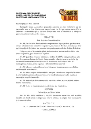 PROGRAMA SABER DIREITO
CURSO: DIREITO DO CONSUMIDOR
PROFESSOR: LINDOJON BEZERRA
houver prejuízo para a defesa.
Parágrafo único. A nulidade prejudica somente os atos posteriores ao ato
declarado nulo e dele diretamente dependentes ou de que sejam conseqüência,
cabendo à autoridade que a declarar indicar tais atos e determinar o adequado
procedimento saneador, se for o caso.
SEÇÃO VIII
Dos Recursos Administrativos
Art. 49. Das decisões da autoridade competente do órgão público que aplicou a
sanção caberá recurso, sem efeito suspensivo, no prazo de dez dias, contados da data
da intimação da decisão, a seu superior hierárquico, que proferirá decisão definitiva.
Parágrafo único. No caso de aplicação de multas, o recurso será recebido, com
efeito suspensivo, pela autoridade superior.
Art. 50. Quando o processo tramitar no âmbito do DPDC, o julgamento do feito
será de responsabilidade do Diretor daquele órgão, cabendo recurso ao titular da
Secretaria de Direito Econômico, no prazo de dez dias, contados da data da
intimação da decisão, como segunda e última instância recursal.
Art. 51. Não será conhecido o recurso interposto fora dos prazos e condições
estabelecidos neste Decreto.
Art. 52. Sendo julgada insubsistente a infração, a autoridade julgadora recorrerá
à autoridade imediatamente superior, nos termos fixados nesta Seção, mediante
declaração na própria decisão.
Art. 53. A decisão é definitiva quando não mais couber recurso, seja de ordem
formal ou material.
Art. 54. Todos os prazos referidos nesta Seção são preclusivos.
SEÇÃO IX
Da Inscrição na Dívida Ativa
Art. 55. Não sendo recolhido o valor da multa em trinta dias, será o débito
inscrito em dívida ativa do órgão que houver aplicado a sanção, para subseqüente
cobrança executiva.
CAPÍTULO VI
DO ELENCO DE CLÁUSULAS ABUSIVAS E DO CADASTRO DE
FORNECEDORES
 