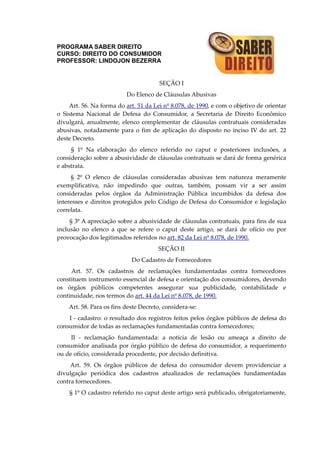 PROGRAMA SABER DIREITO
CURSO: DIREITO DO CONSUMIDOR
PROFESSOR: LINDOJON BEZERRA
SEÇÃO I
Do Elenco de Cláusulas Abusivas
Art. 56. Na forma do art. 51 da Lei nº 8.078, de 1990, e com o objetivo de orientar
o Sistema Nacional de Defesa do Consumidor, a Secretaria de Direito Econômico
divulgará, anualmente, elenco complementar de cláusulas contratuais consideradas
abusivas, notadamente para o fim de aplicação do disposto no inciso IV do art. 22
deste Decreto.
§ 1º Na elaboração do elenco referido no caput e posteriores inclusões, a
consideração sobre a abusividade de cláusulas contratuais se dará de forma genérica
e abstrata.
§ 2º O elenco de cláusulas consideradas abusivas tem natureza meramente
exemplificativa, não impedindo que outras, também, possam vir a ser assim
consideradas pelos órgãos da Administração Pública incumbidos da defesa dos
interesses e direitos protegidos pelo Código de Defesa do Consumidor e legislação
correlata.
§ 3º A apreciação sobre a abusividade de cláusulas contratuais, para fins de sua
inclusão no elenco a que se refere o caput deste artigo, se dará de ofício ou por
provocação dos legitimados referidos no art. 82 da Lei nº 8.078, de 1990.
SEÇÃO II
Do Cadastro de Fornecedores
Art. 57. Os cadastros de reclamações fundamentadas contra fornecedores
constituem instrumento essencial de defesa e orientação dos consumidores, devendo
os órgãos públicos competentes assegurar sua publicidade, contabilidade e
continuidade, nos termos do art. 44 da Lei nº 8.078, de 1990.
Art. 58. Para os fins deste Decreto, considera-se:
I - cadastro: o resultado dos registros feitos pelos órgãos públicos de defesa do
consumidor de todas as reclamações fundamentadas contra fornecedores;
II - reclamação fundamentada: a notícia de lesão ou ameaça a direito de
consumidor analisada por órgão público de defesa do consumidor, a requerimento
ou de ofício, considerada procedente, por decisão definitiva.
Art. 59. Os órgãos públicos de defesa do consumidor devem providenciar a
divulgação periódica dos cadastros atualizados de reclamações fundamentadas
contra fornecedores.
§ 1º O cadastro referido no caput deste artigo será publicado, obrigatoriamente,
 