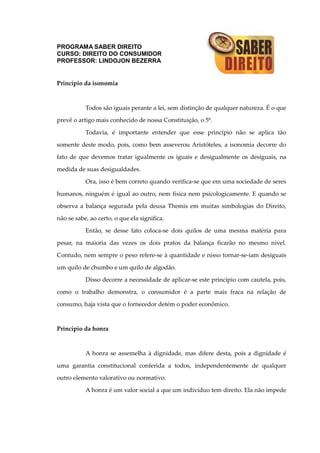 PROGRAMA SABER DIREITO
CURSO: DIREITO DO CONSUMIDOR
PROFESSOR: LINDOJON BEZERRA
Princípio da isonomia
Todos são iguais perante a lei, sem distinção de qualquer natureza. É o que
prevê o artigo mais conhecido de nossa Constituição, o 5º.
Todavia, é importante entender que esse princípio não se aplica tão
somente deste modo, pois, como bem asseverou Aristóteles, a isonomia decorre do
fato de que devemos tratar igualmente os iguais e desigualmente os desiguais, na
medida de suas desigualdades.
Ora, isso é bem correto quando verifica-se que em uma sociedade de seres
humanos, ninguém é igual ao outro, nem física nem psicologicamente. E quando se
observa a balança segurada pela deusa Themis em muitas simbologias do Direito,
não se sabe, ao certo, o que ela significa.
Então, se desse fato coloca-se dois quilos de uma mesma matéria para
pesar, na maioria das vezes os dois pratos da balança ficarão no mesmo nível.
Contudo, nem sempre o peso refere-se à quantidade e nisso tornar-se-iam desiguais
um quilo de chumbo e um quilo de algodão.
Disso decorre a necessidade de aplicar-se este princípio com cautela, pois,
como o trabalho demonstra, o consumidor é a parte mais fraca na relação de
consumo, haja vista que o fornecedor detém o poder econômico.
Princípio da honra
A honra se assemelha à dignidade, mas difere desta, pois a dignidade é
uma garantia constitucional conferida a todos, independentemente de qualquer
outro elemento valorativo ou normativo.
A honra é um valor social a que um indivíduo tem direito. Ela não impede
 