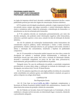 PROGRAMA SABER DIREITO
CURSO: DIREITO DO CONSUMIDOR
PROFESSOR: LINDOJON BEZERRA
no órgão de imprensa oficial local, devendo a entidade responsável dar-lhe a maior
publicidade possível por meio dos órgãos de comunicação, inclusive eletrônica.
§ 2º O cadastro será divulgado anualmente, podendo o órgão responsável fazê-lo
em período menor, sempre que julgue necessário, e conterá informações objetivas,
claras e verdadeiras sobre o objeto da reclamação, a identificação do fornecedor e o
atendimento ou não da reclamação pelo fornecedor.
§ 3º Os cadastros deverão ser atualizados permanentemente, por meio das
devidas anotações, não podendo conter informações negativas sobre fornecedores,
referentes a período superior a cinco anos, contado da data da intimação da decisão
definitiva.
Art. 60. Os cadastros de reclamações fundamentadas contra fornecedores são
considerados arquivos públicos, sendo informações e fontes a todos acessíveis,
gratuitamente, vedada a utilização abusiva ou, por qualquer outro modo, estranha à
defesa e orientação dos consumidores, ressalvada a hipótese de publicidade
comparativa.
Art. 61. O consumidor ou fornecedor poderá requerer em cinco dias a contar da
divulgação do cadastro e mediante petição fundamentada, a retificação de
informação inexata que nele conste, bem como a inclusão de informação omitida,
devendo a autoridade competente, no prazo de dez dias úteis, pronunciar-se,
motivadamente, pela procedência ou improcedência do pedido.
Parágrafo único: No caso de acolhimento do pedido, a autoridade competente
providenciará, no prazo deste artigo, a retificação ou inclusão de informação e sua
divulgação, nos termos do § 1º do art. 59 deste Decreto.
Art. 62. Os cadastros específicos de cada órgão público de defesa do consumidor
serão consolidados em cadastros gerais, nos âmbitos federal e estadual, aos quais se
aplica o disposto nos artigos desta Seção.
CAPÍTULO VII
Das Disposições Gerais
Art. 63. Com base na Lei nº 8.078, de 1990, e legislação complementar, a
Secretaria de Direito Econômico poderá expedir atos administrativos, visando à fiel
observância das normas de proteção e defesa do consumidor.
Art. 64. Poderão ser lavrados Autos de Comprovação ou Constatação, a fim de
estabelecer a situação real de mercado, em determinado lugar e momento, obedecido
o procedimento adequado.
 
