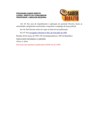 PROGRAMA SABER DIREITO
CURSO: DIREITO DO CONSUMIDOR
PROFESSOR: LINDOJON BEZERRA
Art. 65. Em caso de impedimento à aplicação do presente Decreto, ficam as
autoridades competentes autorizadas a requisitar o emprego de força policial.
Art. 66. Este Decreto entra em vigor na data de sua publicação.
Art. 67. Fica revogado o Decreto nº 861, de 9 de julho de 1993.
Brasília, 20 de março de 1997; 176º da Independência e 109º da República.
FERNANDO HENRIQUE CARDOSO
Nelson A. Jobim
Este texto não substitui o publicado no DOU de 21.3.1997
 