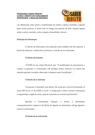 PROGRAMA SABER DIREITO
CURSO: DIREITO DO CONSUMIDOR
PROFESSOR: LINDOJON BEZERRA
sua objetivação como sendo a manifestação de estima e apreço conferida a alguém
pelas outras pessoas. A honra está no âmago das pessoas de bem, estando ligada,
ainda a outros conceitos, como coragem, honestidade e decoro.
Princípio da informação
O direito de informação será analisado neste trabalho sob três aspectos: o
direito de informar, o direito de se informar e o direito de ser informado.
O direito de informar
A CF/88 em seu artigo 220 prevê que: “A manifestação do pensamento, a
criação, a expressão e a informação, sob qualquer forma, processo ou veículo não
sofrerão qualquer restrição, observado o disposto nesta Constituição”.
O direito de se informar
Às pessoas é concedido esse direito. Ele existe por conta da informação. O
inciso XIV do art. 5º, da CF/88, in verbis, “é assegurado a todos o acesso à informação
e resguardado o sigilo da fonte, quando necessário ao exercício profissional”.
Quando a Constituição assegura o direito à informação,
consequentemente, assegura o do direito de alguém ser informado e obriga alguém a
fornecer a informação.
O direito de ser informado
 