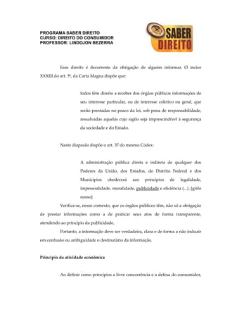 PROGRAMA SABER DIREITO
CURSO: DIREITO DO CONSUMIDOR
PROFESSOR: LINDOJON BEZERRA
Esse direito é decorrente da obrigação de alguém informar. O inciso
XXXIII do art. 5º, da Carta Magna dispõe que:
todos têm direito a receber dos órgãos públicos informações de
seu interesse particular, ou de interesse coletivo ou geral, que
serão prestadas no prazo da lei, sob pena de responsabilidade,
ressalvadas aquelas cujo sigilo seja imprescindível à segurança
da sociedade e do Estado.
Neste diapasão dispõe o art. 37 do mesmo Códex:
A administração pública direta e indireta de qualquer dos
Poderes da União, dos Estados, do Distrito Federal e dos
Municípios obedecerá aos princípios de legalidade,
impessoalidade, moralidade, publicidade e eficiência (...). [grifo
nosso]
Verifica-se, nesse contexto, que os órgãos públicos têm, não só a obrigação
de prestar informações como a de praticar seus atos de forma transparente,
atendendo ao princípio da publicidade.
Portanto, a informação deve ser verdadeira, clara e de forma a não induzir
em confusão ou ambiguidade o destinatário da informação.
Princípio da atividade econômica
Ao definir como princípios a livre concorrência e a defesa do consumidor,
 