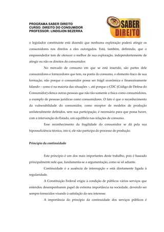 PROGRAMA SABER DIREITO
CURSO: DIREITO DO CONSUMIDOR
PROFESSOR: LINDOJON BEZERRA
o legislador constituinte está dizendo que nenhuma exploração poderá atingir os
consumidores nos direitos a eles outorgados. Está, também, definindo, que o
empreendedor tem de oferecer o melhor de sua exploração, independentemente de
atingir ou não os direitos do consumidor.
No mercado de consumo em que se está inserido, são partes dele
consumidores e fornecedores que tem, na ponta do consumo, o elemento fraco de sua
formação, não porque o consumidor possa ser frágil econômica e financeiramente
falando – como é na maioria das situações –, até porque o CDC (Código de Defesa do
Consumidor) elenca outras pessoas que não tão-somente a física como consumidores,
a exemplo de pessoas jurídicas como consumidores. O fato é que o reconhecimento
da vulnerabilidade do consumidor, como receptor de modelos de produção
unilateralmente definidos, sem sua participação, é necessário para que possa haver,
com a intervenção do Estado, um equilíbrio nas relações de consumo.
Esse reconhecimento da fragilidade do consumidor se dá pela sua
hipossuficiência técnica, isto é, ele não participa do processo de produção.
Princípio da continuidade
Este princípio é um dos mais importantes deste trabalho, pois é baseado
principalmente nele que, fundamenta-se a argumentação, como se vê adiante.
Continuidade é a ausência de interrupção e está diretamente ligada à
regularidade.
A Constituição Federal erigiu à condição de públicos vários serviços que
entendeu desempenharem papel de extrema importância na sociedade, devendo ser
sempre fornecidos visando à satisfação do seu interesse.
A importância do princípio da continuidade dos serviços públicos é
 