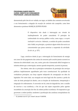 PROGRAMA SABER DIREITO
CURSO: DIREITO DO CONSUMIDOR
PROFESSOR: LINDOJON BEZERRA
demonstrada pelo fato de ser vedada, em regra, no âmbito dos contratos envolvendo
o seu fornecimento a alegação da exceção de contrato não cumprido, como bem
demonstra o professor MARÇAL JUSTEN FILHO:
O dispositivo não alude à interrupção em virtude de
inadimplemento do poder concedente. O princípio da
continuidade do serviço público exclui, como regra, a exceptio
inadimpleti contractus. Ademais, a conduta do poder concedente
não é hábil, em princípio, a produzir algum efeito tão nocivo ao
concessionário que possa autorizar a suspensão da atividade.
(In ob. cit., p. 127.)
Logo, conclui-se desde já que a interrupção do fornecimento de energia
nos casos de não pagamento das contas de consumo pelo usuário jamais ocorrerá no
interesse da coletividade2, mas, sim, contra, pois não é demasiado difícil imaginar os
nefastos efeitos que a interrupção, mesmo quando temporária, acarreta às pessoas.
Em síntese, estes são os princípios norteadores da prestação dos serviços
públicos implicitamente agasalhados pelo texto constitucional. Na qualidade de
verdadeiros princípios, sua força cogente independe de consagração em obra do
legislador. Por outro lado, sua recepção em texto legal não lhe acarreta a perda do
valor de fonte principal do direito, com as funções de fundamento, interpretação e
integração do ordenamento. A conversão em lei, antes de degradá-los, tem o condão
de reavivar a sua existência, a fim de que não sejam esquecidos pelos agentes
incumbidos da concreção dos fins da ordem jurídico econômica. Os imperativos que
governam a ordem jurídica, tendentes à purificação das condutas extrapoladoras do
2 Cf. previsto no art. 6º, § 3º, inciso II, da Lei nº 8.987/95.
 