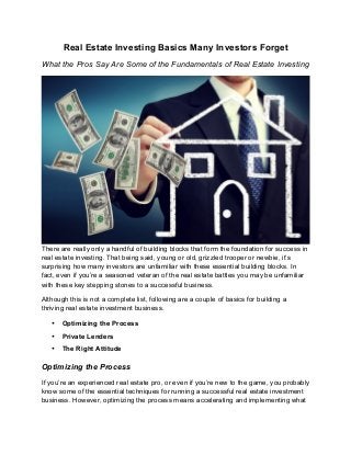 Real Estate Investing Basics Many Investors Forget
What the Pros Say Are Some of the Fundamentals of Real Estate Investing
There are really only a handful of building blocks that form the foundation for success in
real estate investing. That being said, young or old, grizzled trooper or newbie, it’s
surprising how many investors are unfamiliar with these essential building blocks. In
fact, even if you’re a seasoned veteran of the real estate battles you may be unfamiliar
with these key stepping stones to a successful business.
Although this is not a complete list, following are a couple of basics for building a
thriving real estate investment business.
• Optimizing the Process
• Private Lenders
• The Right Attitude
Optimizing the Process
If you’re an experienced real estate pro, or even if you’re new to the game, you probably
know some of the essential techniques for running a successful real estate investment
business. However, optimizing the process means accelerating and implementing what
 