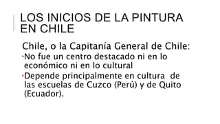 LOS INICIOS DE LA PINTURA
EN CHILE
Chile, o la Capitanía General de Chile:
No fue un centro destacado ni en lo
económico ni en lo cultural
Depende principalmente en cultura de
las escuelas de Cuzco (Perú) y de Quito
(Ecuador).
 