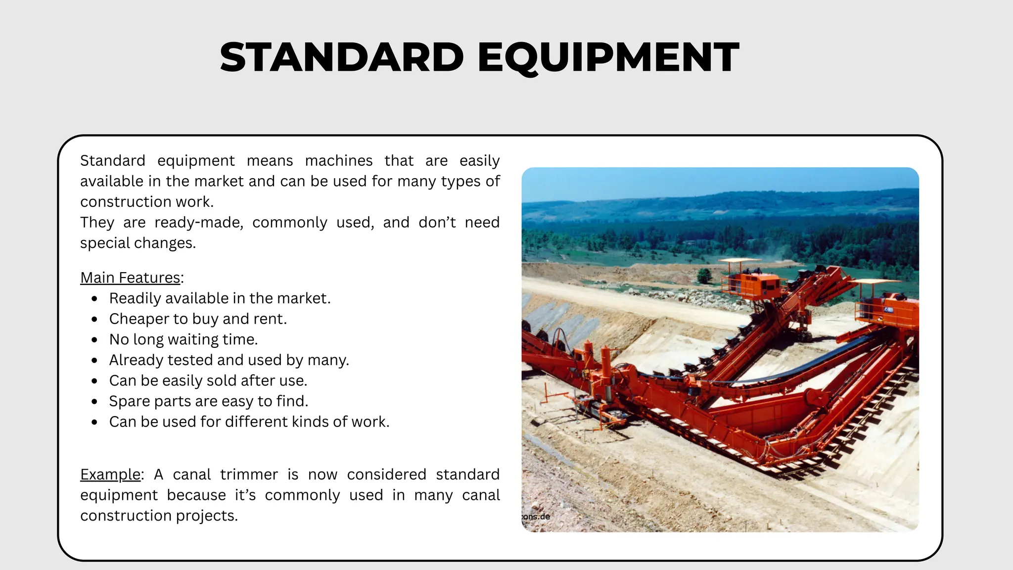 STANDARD EQUIPMENT
Standard equipment means machines that are easily
available in the market and can be used for many types of
construction work.
They are ready-made, commonly used, and don’t need
special changes.
Main Features:
Readily available in the market.
Cheaper to buy and rent.
No long waiting time.
Already tested and used by many.
Can be easily sold after use.
Spare parts are easy to find.
Can be used for different kinds of work.
Example: A canal trimmer is now considered standard
equipment because it’s commonly used in many canal
construction projects.
 