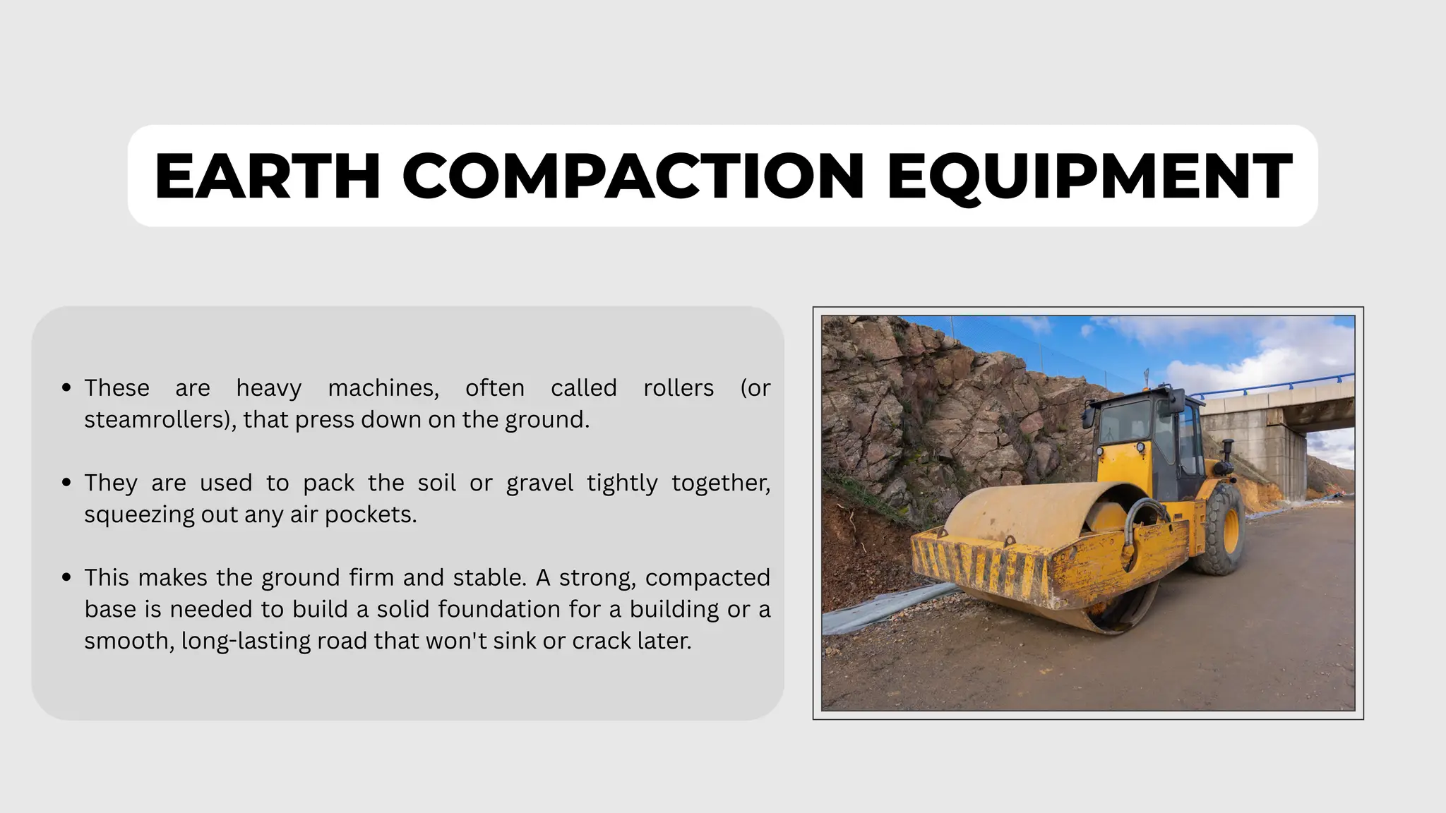 EARTH COMPACTION EQUIPMENT
These are heavy machines, often called rollers (or
steamrollers), that press down on the ground.
They are used to pack the soil or gravel tightly together,
squeezing out any air pockets.
This makes the ground firm and stable. A strong, compacted
base is needed to build a solid foundation for a building or a
smooth, long-lasting road that won't sink or crack later.
 