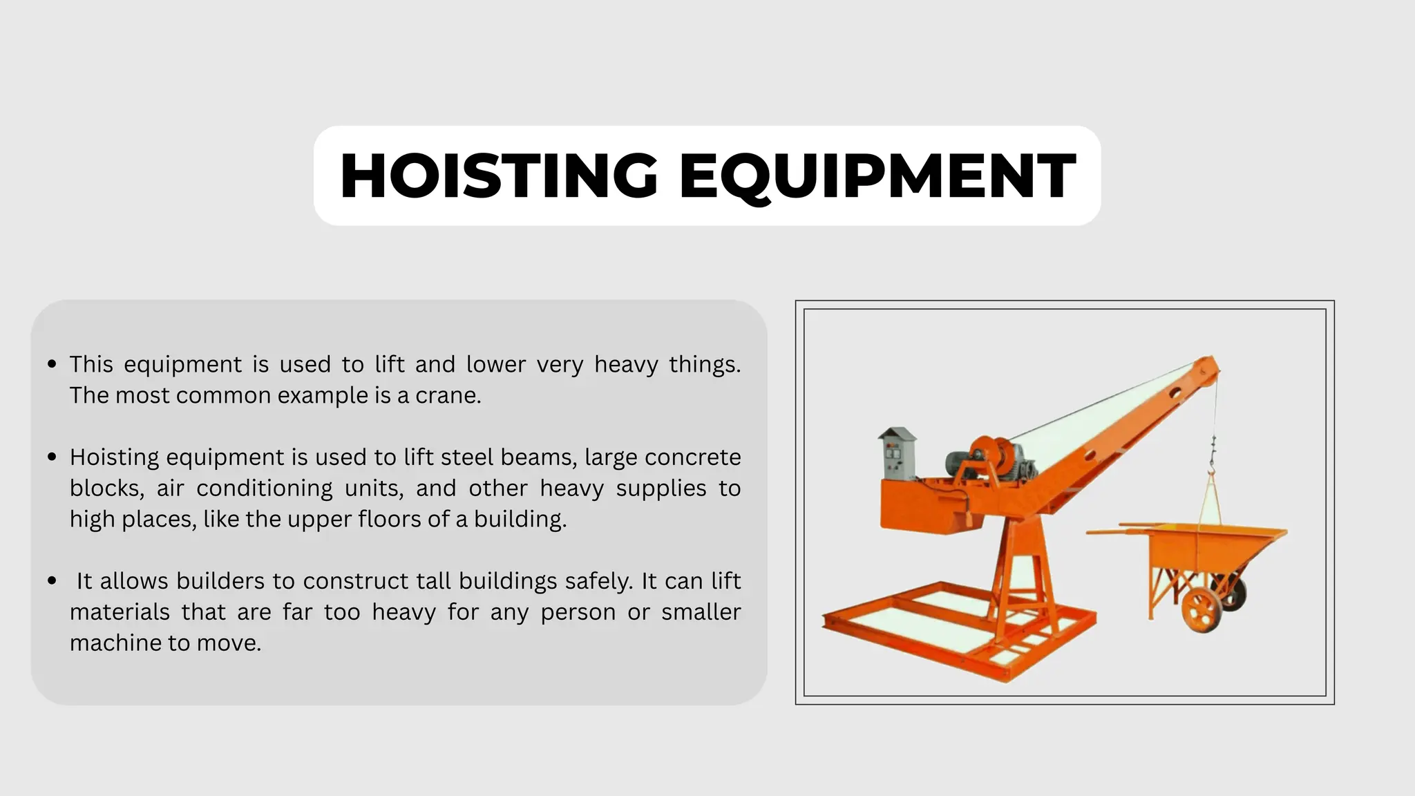HOISTING EQUIPMENT
This equipment is used to lift and lower very heavy things.
The most common example is a crane.
Hoisting equipment is used to lift steel beams, large concrete
blocks, air conditioning units, and other heavy supplies to
high places, like the upper floors of a building.
It allows builders to construct tall buildings safely. It can lift
materials that are far too heavy for any person or smaller
machine to move.
 