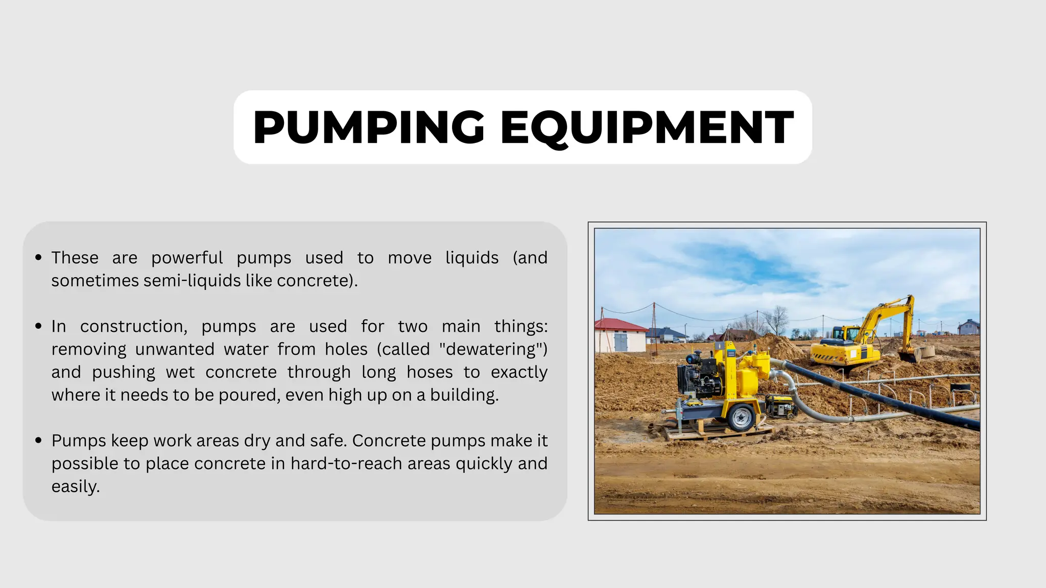PUMPING EQUIPMENT
These are powerful pumps used to move liquids (and
sometimes semi-liquids like concrete).
In construction, pumps are used for two main things:
removing unwanted water from holes (called "dewatering")
and pushing wet concrete through long hoses to exactly
where it needs to be poured, even high up on a building.
Pumps keep work areas dry and safe. Concrete pumps make it
possible to place concrete in hard-to-reach areas quickly and
easily.
 