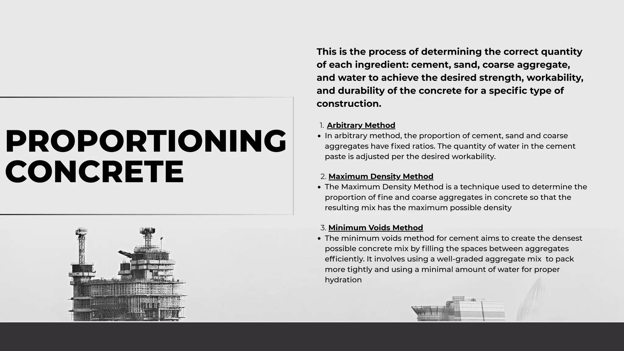 PROPORTIONING
CONCRETE
This is the process of determining the correct quantity
of each ingredient: cement, sand, coarse aggregate,
and water to achieve the desired strength, workability,
and durability of the concrete for a specific type of
construction.
1. Arbitrary Method
In arbitrary method, the proportion of cement, sand and coarse
aggregates have fixed ratios. The quantity of water in the cement
paste is adjusted per the desired workability.
2. Maximum Density Method
The Maximum Density Method is a technique used to determine the
proportion of fine and coarse aggregates in concrete so that the
resulting mix has the maximum possible density
3. Minimum Voids Method
The minimum voids method for cement aims to create the densest
possible concrete mix by filling the spaces between aggregates
efficiently. It involves using a well-graded aggregate mix to pack
more tightly and using a minimal amount of water for proper
hydration
 