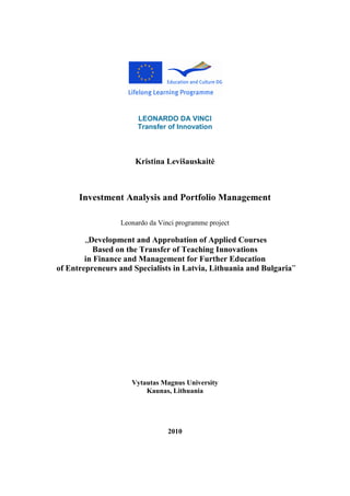 LEONARDO DA VINCI
Transfer of Innovation
Kristina Levišauskait÷
Investment Analysis and Portfolio Management
Leonardo da Vinci programme project
„Development and Approbation of Applied Courses
Based on the Transfer of Teaching Innovations
in Finance and Management for Further Education
of Entrepreneurs and Specialists in Latvia, Lithuania and Bulgaria”
Vytautas Magnus University
Kaunas, Lithuania
2010
 