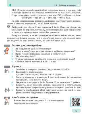 § 2.
 
Двійкове кодування
13
Щоб обчислити приблизний обсяг текстових даних у книжці, слід
кількість символів на сторінці помножити на кількість сторінок.
Розрахуємо обсяг даних у книжці, яка має 256 подібних сторінок:
3584 
· 
256 = 917 504 Б = 896 КіБ = 0,875 МіБ.
Не слід ототожнювати довжину двійкового коду текстового повідом-
лення з обсягом інформації, який воно містить.

Двійковий код літери Р має довжину 1 байт. Сама ця літера, на-
мальована на дорожньому знаку, несе інформацію для водія: поряд
зі знаком є облаштоване місце для стоянки.
Тепер ви знаєте, в яких одиницях вимірюють обсяг даних, зако-
дованих двійковим кодом, і як у комп’ютері кодуються текстові дані.
Як кодуються дані інших видів, ви ознайомитеся далі.
Питання для самоперевірки
1.	 Як кодуються дані в комп’ютері?
2.	 Чому в комп’ютері використовують двійкове кодування?
3.	 Яким чином кодуються символи в комп’ютері?
4.	 Що таке біт; байт?
5.	 У яких одиницях вимірюють довжину двійкового коду?
6.	 Скільки байтів містить 1 КіБ; 1 МіБ?
Вправа 2
1.	 Знайдіть в інтернеті таблицю кодів символів ASCII.
2.	 Розкодуйте повідомлення:
1001000 1100101 1101100 1101100 1101111 0100001.
3.	 Змініть програму з прикладу 1 так, щоб поряд із символами
виводились їхні числові коди.
4.	 Збережіть програму у файл Вправа 2-2 та перевірте її роботу.
5.	 Визначте, вміст скількох книжок (приклад 4) в електронному
вигляді можна зберегти на флешнакопичувачі обсягом 32 ГіБ.
6.	 Визначте приблизний обсяг текстових даних на одній зі сто-
рінок вашого підручника з інформатики.
Комп’ютерне тестування

Виконайте тестове завдання 2 із автоматичною
перевіркою результату.
5
 