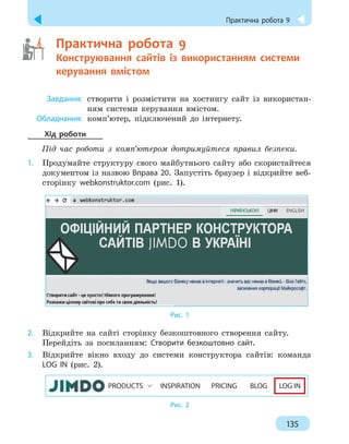 Практична робота 9
135
	   Практична робота 9
Конструювання сайтів із використанням системи
керування вмістом
	
Завдання:
	
створити і розмістити на хостингу сайт із використан-
ням системи керування вмістом.
	
Обладнання:
	
комп’ютер, підключений до інтернету.
Хід роботи
Під час роботи з комп’ютером дотримуйтеся правил безпеки.
1.
	
Продумайте структуру свого майбутнього сайту або скористайтеся
документом із назвою Вправа 20. Запустіть браузер і відкрийте веб-
сторінку webkonstruktor.com (рис.
 
1).
Рис. 1
2.
	
Відкрийте на сайті сторінку безкоштовного створення сайту.
Перейдіть за посиланням: Створити безкоштовно сайт.
3.
	
Відкрийте вікно входу до системи конструктора сайтів: команда
LOG IN (рис. 2).
PRODUCTS INSPIRATION PRICING BLOG LOG IN
Рис. 2
 