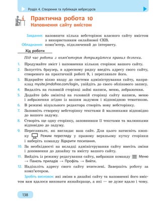 Розділ 4. Створення та публікація вебресурсів
138
	   Практична робота 10
Наповнення сайту вмістом
	
Завдання:
	
наповнити кілька вебсторінок власного сайту вмістом
з
 
використанням онлайнової СКВ.
	
Обладнання:
	
комп’ютер, підключений до інтернету.
Хід роботи
Під час роботи з комп’ютером дотримуйтеся правил безпеки.
1.
	
Продумайте зміст і наповнення кількох сторінок вашого сайту.
2.
	
Запустіть браузер, в адресному рядку введіть адресу свого сайту,
створеного на практичній роботі 9, і перегляньте його.
3.
	
Відкрийте вікно входу до системи адміністрування сайту, напри-
клад mysite.jimdofree.com/login, увійдіть до свого облікового запису.
4.
	
Видаліть на головній сторінці зайві написи, меню, зображення.
5.
	
Додайте (або змініть) на головній сторінці сайту написи, меню
і
 
зображення згідно із вашим задумом і відповідною тематикою.
6.
	
В режимі візуального редактора створіть нову вебсторінку.
7.
	
Заповніть створену вебсторінку текстами й малюнками відповідно
до вашого задуму.
8.
	
Створіть ще одну сторінку, заповнивши її текстами та малюнками
відповідно до задуму.
9.
	
Перегляньте, як виглядає ваш сайт. Для цього натисніть кноп-
ку Режим перегляду у правому верхньому кутку сторінки
і виберіть команду Відкрити посилання.
10.
	
За необхідності на вкладці адміністрування сайту внесіть зміни
і
 
доповнення до дизайну та вмісту вашого сайту.
11.
	
Вийдіть із режиму редагування сайту, вибравши команду
 
Меню
→ Панель приладів → Профіль → Вийти.
12.
	
Надішліть адресу свого сайту вчителеві. Завершіть роботу за
комп’ютером.
Зробіть висновок: які зміни в дизайні сайту та наповненні його вміс-
том вам вдалося виконати якнайкраще, а які — не дуже вдало і чому.
 