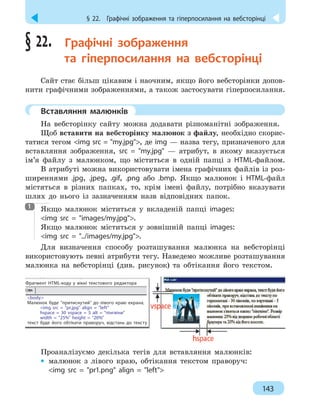 § 22.  Графічні зображення та гіперпосилання на вебсторінці
143
§ 22. 
Графічні зображення
та гіперпосилання на вебсторінці
Сайт стає більш цікавим і наочним, якщо його вебсторінки допов-
нити графічними зображеннями, а також застосувати гіперпосилання.
	
Вставляння малюнків
На вебсторінку сайту можна додавати різноманітні зображення.
Щоб вставити на вебсторінку малюнок з файлу, необхідно скорис-
татися тегом img src = my.jpg, де img — назва тегу, призначеного для
вставляння зображення, src = my.jpg — атрибут, в якому вказується
ім’я файлу з малюнком, що міститься в одній папці з HTML-файлом.
В атрибуті можна використовувати імена графічних файлів із роз-
ширеннями .jpg, .jpеg, .gif, .png або .bmp. Якщо малюнок і HTML-файл
містяться в різних папках, то, крім імені файлу, потрібно вказувати
шлях до нього із зазначенням назв відповідних папок.

Якщо малюнок міститься у вкладеній папці images:
img src = images/my.jpg.
Якщо малюнок міститься у зовнішній папці images:
img src = ../images/my.jpg.
Для визначення способу розташування малюнка на вебсторінці
використовують певні атрибути тегу. Наведемо можливе розташування
малюнка на вебсторінці (див. рисунок) та обтікання його текстом.
Фрагмент HTML-коду у вікні текстового редактора
body
Малюнок буде притиснутий до лівого краю екрана,
img src = pr.jpg align = left
hspace = 30 vspace = 5 alt = пінгвіни
width = 25% height = 20%
текст буде його обтікати праворуч, відстань до тексту
Проаналізуємо декілька тегів для вставляння малюнків:
•
• малюнок з лівого краю, обтікання текстом праворуч:
img src = pr1.png align = left
1
 