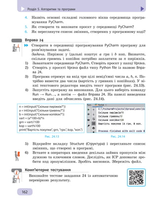 Розділ 5. Комп’ютерні публікації
162
Розділ 5. Алгоритми та програми
4. 	 Назвіть основні складові головного вікна середовища програ-
мування PyCharm.
5. 	 Як створити та виконати проєкт у середовищі PyCharm?
6. 	 Як переглянути список змінних, створених у програмному коді?
Вправа 24
	 Створити в середовищі програмування PyCharm програму для
розв’язування задачі.
Задача. Пиріжок у їдальні коштує a грн і b коп. Визначте,
скільки гривень і копійок потрібно заплатити за n пиріжків.
1)	 Завантажте середовище PyCharm. Створіть проєкт у папці Vprava.
2) 	 Створіть у проєкті Vprava файл типу Python file із назвою Впра-
ва 24.
3) 	 Програма отримує на вхід три цілі невід’ємні числа a, b, n. По-
трібно вивести два числа (вартість у гривнях і  копійках). У  ві-
кні текстового редактора введіть текст програми (рис.  24.13).
4) 	 Запустіть програму на виконання. Для цього виберіть команду
Run → Run…, а потім — файл Вправа 24. На панелі виведення
введіть дані для обчислень (рис. 24.14).
n = int(input(Скільки пиріжків?))
a = int(input(Скільки гривень?))
b = int(input(Скільки копійок?))
vart = (a*100+b)*n
grn = vart//100
kop = vart%100
print(Вартість покупки, grn, грн., kop, коп.)
			 Рис. 24.13				 Рис. 24.14
5) 	 Відкрийте вкладку Structure (Структура) і перегляньте список
змінних, що створені в програмі.
6) 	 Вставте в операторах введення декілька зайвих пропусків між
дужкою та ключовим словом. Дослідіть, як IСР допомагає зро-
бити код зрозумілішим. Зробіть висновки. Збережіть файл.
Комп’ютерне тестування

Виконайте тестове завдання 24 із автоматичною
перевіркою результату.
 