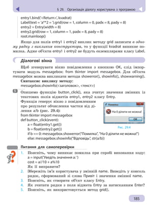 § 29.
 
Організація діалогу користувача з
 
програмою
185
§ 29.  Організація діалогу користувача з програмою
entry1.bind('Return', kvadrat)
Label(text = 'a**2 = ').grid(row = 1, column = 0, padx = 8, pady = 8)
entry2 = Entry(width = 8)
entry2.grid(row = 1, column = 1, padx = 8, pady = 8)
root.mainloop()
Якщо для полів entry1 і entry2 виклик методу grid записати в одно-
му рядку з викликом конструктора, то у функції kvadrat виникне по-
милка. Адже об’єкти entry1 і entry2 не будуть екземплярами класу Label.
	 Діалогові вікна
Щоб згенерувати вікно повідомлення з кнопкою ОK, слід імпор-
тувати модуль messagebox: from tkinter import messagebox. Для об’єкта
messagebox можна викликати методи showerror(), showinfo(), showwarning().
Синтаксис виклику методу:
messagebox.showinfo(заголовок, текст)

Опишемо функцію button_click(), яка зчитує значення змінних із
текстових полів віджетів entry1, entry2 класу Еntry.
Функція генерує вікно з повідомленням
про результат обчислення частки від ді-
лення a/b (рис.  29.4):
from tkinter import messagebox
def button_click(event):
	 a = float(entry1.get())
	 b = float(entry2.get())
	 if b == 0: messagebox.showerror(Помилка, На 0 ділити не можна!)
	 else: messagebox.showinfo(Відповідь, str(a/b))
Питання для самоперевірки
1.	 Поясніть, чому виникає помилка при спробі виконання коду:
a = input('Уведіть значення а: ')
cost = a//10 + a%10
Як її виправити?
2.	 Збережіть ім’я користувача у змінній name. Виведіть у консоль
рядок, сформований зі слова Привіт і значення змінної name.
3. 	 Поясніть, як створити об’єкт класу Entry.
4. 	 Як зчитати рядки з поля віджета Entry за натисканням Enter?
5. 	 Поясніть, як використовується метод grid().
5
Рис. 29.4
На 0 ділити не можна!
Помилка
OK
 