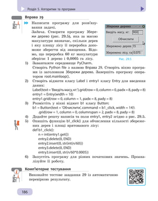 Розділ 5. Комп’ютерні публікації
186
Розділ 5. Алгоритми та програми
Вправа 29
	 Написати програму для розв’язу-
вання задачі.
Задача. Створити програму Збере-
жи дерево (рис. 29.5), яка за масою
макулатури визначає, скільки дерев
і яку площу лісу її переробка допо-
може зберегти від знищення. Відо-
мо, що переробка 60 кг макулатури
зберігає 1 дерево і 0,0005 га лісу.
1)	 Завантажте середовище PyCharm.
Створіть Python file з назвою Вправа 29. Створіть вікно програ-
ми із заголовком Збережи дерево. Завершіть програму опера-
тором root.mainloop().
2) 	 Створіть віджети класу Label і  entry1 класу Еntry для введення
даних:
Label(text='Введітьмасу,кг:').grid(row=0,column=0,padx=8,pady=8)
entry1 = Entry(width = 10)
entry1.grid(row = 0, column = 1, padx = 8, pady = 8)
3) 	 Розмістіть у вікні віджет b1 класу Button:
b1 = Button(text = 'Обчислити', command = b1_click, width = 14)
	 .grid(row = 1, column = 0, columnspan = 2, padx = 8, pady = 8)
4) 	 Додайте решту написів та поля entry1, entry2 згідно з рис. 29.5.
5) 	 Oпишіть функцію b1_click() для обчислення кількості збереже-
них дерев і площі врятованого лісу:
def b1_click():
	 n = int(entry1.get())
	 entry2.delete(0, END)
	 entry2.insert(0, str(int(n/60)))
	 entry3.delete(0, END)
	 entry3.insert(0, str(n/60*0.0005))
6) 	 Запустіть програму для різних початкових значень. Проана-
лізуйте її роботу.
Комп’ютерне тестування

Виконайте тестове завдання 29 із автоматичною
перевіркою результату.
Рис. 29.5
Введіть масу, кг: 900|
Обчислити
Збережено дерев: 15
Збережено лісу, га: 0.075
Збережи дерево
 