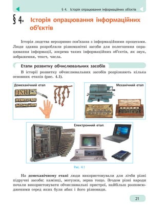 § 4.
 
Історія опрацювання інформаційних об’єктів
21
§ 4.  Історія опрацювання інформаційних
об’єктів
Історія людства нерозривно пов’язана з інформаційними процесами.
Люди здавна розробляли різноманітні засоби для полегшення опра-
цювання інформації, зокрема таких інформаційних об’єктів, як звук,
зображення, текст, числа.
	 Етапи розвитку обчислювальних засобів
В історії розвитку обчислювальних засобів розрізняють кілька
основних етапів (рис. 4.1).
Домеханічний етап Механічний етап
Електронний етап
Рис. 4.1
На домеханічному етапі люди використовували для лічби різні
підручні засоби: камінці, мотузки, зерна тощо. Згодом різні народи
почали використовувати обчислювальні пристрої, найбільш розповсю-
дженими серед яких були абак і його різновиди.
 