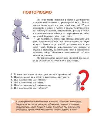 У цьому розділі ви ознайомитеся з такими об’єктами текстового
документа, як список, формула, недруковані символи, посилання,
колонтитули, зміст тощо. А також дізнаєтеся про можливості
стильового оформлення документів і спільної роботи з ними.
ПОВТОРЮЄМО
Ви вже маєте навички роботи з документом
у середовищі текстового процесора MS Word. Знаєте,
що документ може містити різні текстові об’єкти,
основними з яких є символ і абзац. Властивостя-
ми символу є шрифт, накреслення, розмір і колір,
а властивостями абзацу — вирівнювання, між-
рядковий інтервал, відступи тощо.
До текстового документа можна додавати гра-
фічні зображення і таблиці. Властивостями зобра-
ження є його розмір і спосіб розташування, стиль
межі тощо. Таблиця характеризується кількістю
рядків і стовпців, параметрами меж і заповнення
клітинок тощо. Значення властивостей об’єктів
можна змінювати.
Ви також вмієте виконувати операції над основ-
ними текстовими об’єктами документа.
1.
	
З яким текстовим процесором ви вже працювали?
2.
	
Назвіть відомі вам об’єкти текстового документа.
3.
	
Які властивості має символ?
4.
	
Які властивості має абзац?
5.
	
Назвіть властивості зображення.
6.
	
Які властивості має таблиця?
 