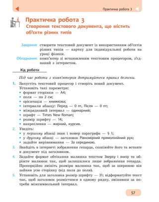 57
Практична робота 3
	   Практична робота 3
	   Створення текстового документа, що містить
об’єкти різних типів
	 Завдання:	
створити текстовий документ із використанням об’єктів
різних типів — картку для індивідуальної роботи на
уроці фізики.
	Обладнання:	
комп’ютер зі встановленим текстовим процесором, з’єд-
наний з інтернетом.
Хід роботи
Під час роботи з комп’ютером дотримуйтеся правил безпеки.
1.	 Запустіть текстовий процесор і створіть новий документ.
Установіть такі параметри:
•
• формат сторінки — А4;
•
• поля — по 2 см;
•
• орієнтація — книжкова;
•
• інтервали абзацу: Перед — 0 пт, Після — 0 пт;
•
• міжрядковий інтервал — оди­нарний;
•
• шрифт — Times New Roman;
•
• розмір шрифту — 14;
•
• накреслення — жирний, курсив.
2.	 Уведіть:
•
• у першому абзаці знак і номер параграфа — § 1;
•
• у другому абзаці — заголовок Рівномірний прямолінійний рух;
•
• задайте вирівнювання — За серединою.
3.	 Знайдіть в інтернеті зображення гепарда, скопіюйте його та вставте
в документ під заголовком.
4.	 Задайте формат обтікання малюнка текстом Зверху і знизу та об-
ріжте малюнок так, щоб залишилося лише зображення гепарда.
Пропорційно змініть розміри малюнка так, щоб за шириною він
зайняв усю сторінку (від поля до поля).
5.	 Установіть для заголовка розмір шрифту — 31; відформатуйте текст
так, щоб заголовок розмістився в одному рядку, змінивши за по-
треби міжсимвольний інтервал.
 