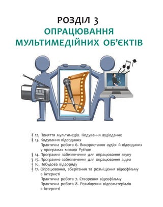 РОЗДІЛ 3.
ОПРАЦЮВАННЯ
МУЛЬТИМЕДІЙНИХ ОБ’ЄКТІВ
§ 12.
	
Поняття мультимедіа. Кодування аудіоданих
§ 13.
	
Кодування відеоданих
Практична робота 6. Використання аудіо- й відеоданих
у програмах мовою Python
§ 14.
	
Програмне забезпечення для опрацювання звуку
§ 15.
	
Програмне забезпечення для опрацювання відео
§ 16.
	
Побудова відеоряду
§ 17.
	
Опрацювання, зберігання та розміщення відеофільму
в інтернеті
Практична робота 7. Створення відеофільму
Практична робота 8. Розміщення відеоматеріалів
в інтернеті
 