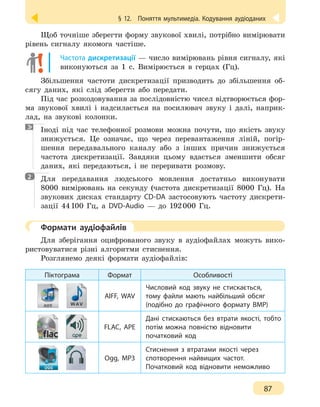 § 12.
 
Поняття мультимедіа. Кодування аудіоданих
87
Щоб точніше зберегти форму звукової хвилі, потрібно вимірювати
рівень сигналу якомога частіше.
Частота дискретизації — число вимірювань рівня сигналу, які
виконуються за 1 с. Вимірюється в герцах (Гц).
Збільшення частоти дискретизації призводить до збільшення об-
сягу даних, які слід зберегти або передати.
Під час розкодовування за послідовністю чисел відтворюється фор-
ма звукової хвилі і надсилається на посилювач звуку і далі, наприк-
лад, на звукові колонки.
Іноді під час телефонної розмови можна почути, що якість звуку
знижується. Це означає, що через перевантаження ліній, погір-
шення передавального каналу або з інших причин знижується
частота дискретизації. Завдяки цьому вдається зменшити обсяг
даних, які передаються, і не переривати розмову.

Для передавання людського мовлення достатньо виконувати
8000 вимірювань на секунду (частота дискретизації 8000 Гц). На
звукових дисках стандарту CD-DA застосовують частоту дискрети-
зації 44 
100  Гц, а DVD-Audio — до 192 
000 Гц.
	 Формати аудіофайлів
Для зберігання оцифрованого звуку в аудіофайлах можуть вико-
ристовуватися різні алгоритми стиснення.
Розглянемо деякі формати аудіофайлів:
Піктограма Формат Особливості
AIFF, WAV
Числовий код звуку не стискається,
тому файли мають найбільший обсяг
(подібно до графічного формату BMP)
FLAC, APE
Дані стискаються без втрати якості, тобто
потім можна повністю відновити
початковий код
Ogg, MP3
Стиснення з втратами якості через
спотворення найвищих частот.
Початковий код відновити неможливо
2
 