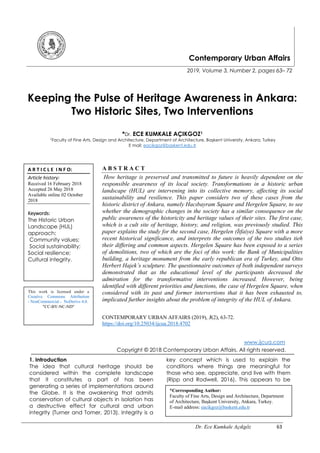 Dr. Ece Kumkale Açıkgöz 63
Contemporary Urban Affairs
2019, Volume 3, Number 2, pages 63– 72
Keeping the Pulse of Heritage Awareness in Ankara:
Two Historic Sites, Two Interventions
*Dr. ECE KUMKALE AÇIKGOZ1
1
Faculty of Fine Arts, Design and Architecture, Department of Architecture, Başkent University, Ankara, Turkey
E mail: eacikgoz@baskent.edu.tr
A B S T R A C T
How heritage is preserved and transmitted to future is heavily dependent on the
responsible awareness of its local society. Transformations in a historic urban
landscape (HUL) are intervening into its collective memory, affecting its social
sustainability and resilience. This paper considers two of these cases from the
historic district of Ankara, namely Hacıbayram Square and Hergelen Square, to see
whether the demographic changes in the society has a similar consequence on the
public awareness of the historicity and heritage values of their sites. The first case,
which is a cult site of heritage, history, and religion, was previously studied. This
paper explains the study for the second case, Hergelen (İtfaiye) Square with a more
recent historical significance, and interprets the outcomes of the two studies tieh
their differing and common aspects. Hergelen Square has been exposed to a series
of demolitions, two of which are the foci of this work: the Bank of Municipalities
building, a heritage monument from the early republican era of Turkey, and Otto
Herbert Hajek’s sculpture. The questionnaire outcomes of both independent surveys
demonstrated that as the educational level of the participants decreased the
admiration for the transformative interventions increased. However, being
identified with different priorities and functions, the case of Hergelen Square, when
considered with its past and former intervertions that it has been exhausted to,
implicated further insights about the problem of integrity of the HUL of Ankara.
CONTEMPORARY URBAN AFFAIRS (2019), 3(2), 63-72.
https://doi.org/10.25034/ijcua.2018.4702
www.ijcua.com
Copyright © 2018 Contemporary Urban Affairs. All rights reserved.
1. Introduction
The idea that cultural heritage should be
considered within the complete landscape
that it constitutes a part of has been
generating a series of implementations around
the Globe. It is the awakening that admits
conservation of cultural objects in isolation has
a destructive effect for cultural and urban
integrity (Turner and Tomer, 2013). Integrity is a
key concept which is used to explain the
conditions where things are meaningful for
those who see, appreciate, and live with them
(Ripp and Rodwell, 2016). This appears to be
A R T I C L E I N F O:
Article history:
Received 16 February 2018
Accepted 26 May 2018
Available online 02 October
2018
Keywords:
The Historic Urban
Landscape (HUL)
approach;
Community values;
Social sustainability;
Social resilience;
Cultural integrity.
This work is licensed under a
Creative Commons Attribution
- NonCommercial - NoDerivs 4.0.
"CC-BY-NC-ND"
*Corresponding Author:
Faculty of Fine Arts, Design and Architecture, Department
of Architecture, Başkent University, Ankara, Turkey.
E-mail address: eacikgoz@baskent.edu.tr
 