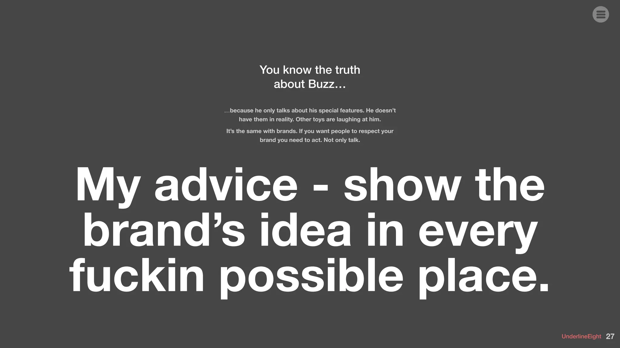 UnderlineEight
You know the truth
about Buzz…
…because he only talks about his special features. He doesn’t
have them in reality. Other toys are laughing at him.
It’s the same with brands. If you want people to respect your
brand you need to act. Not only talk.
My advice - show the
brand’s idea in every
fuckin possible place.
27
 