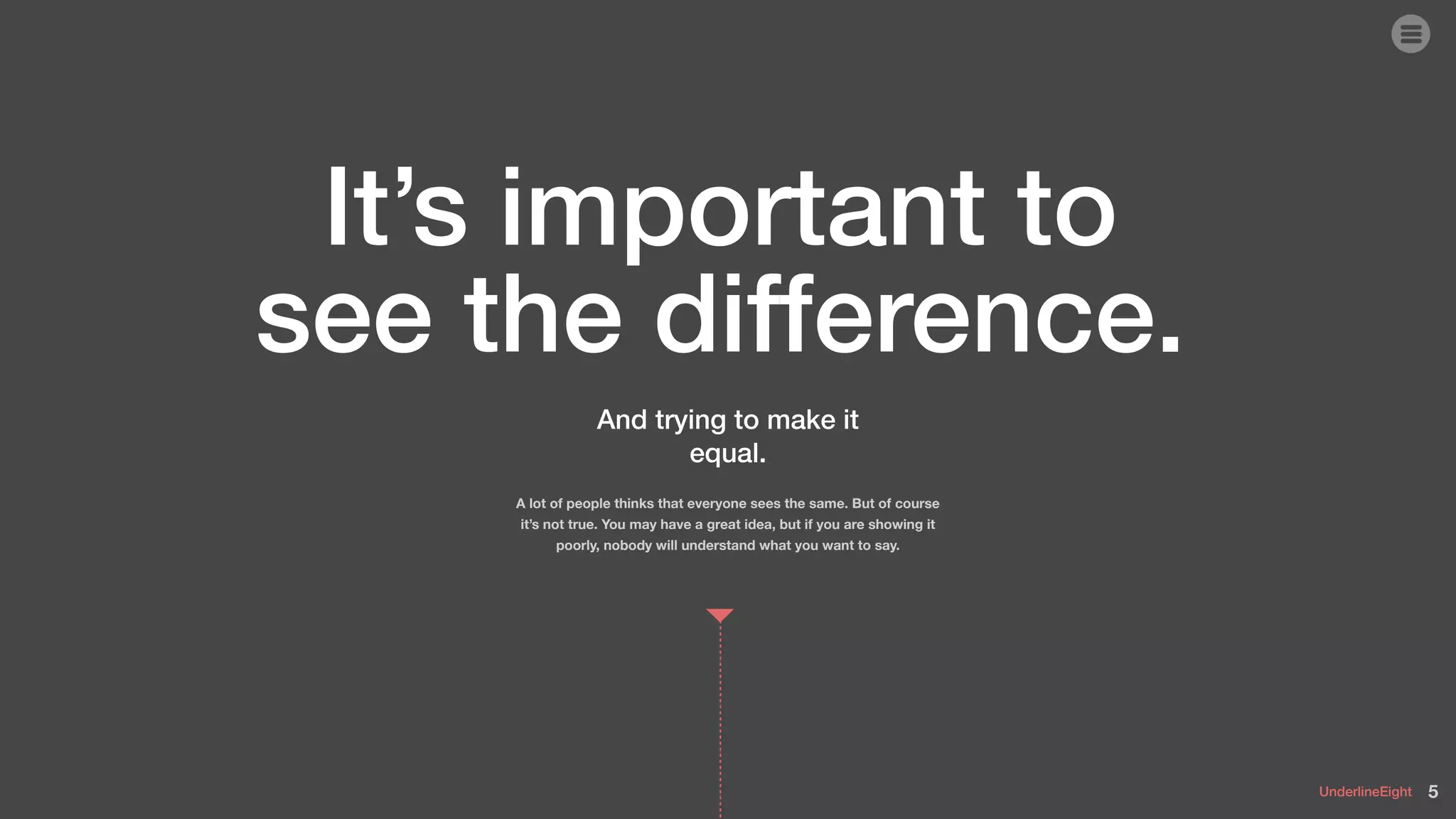UnderlineEight
And trying to make it
equal.
A lot of people thinks that everyone sees the same. But of course
it’s not true. You may have a great idea, but if you are showing it
poorly, nobody will understand what you want to say.
It’s important to
see the difference.
5
 