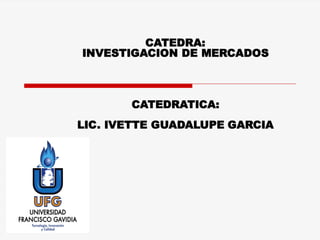 CATEDRA:
INVESTIGACION DE MERCADOS
CATEDRATICA:
LIC. IVETTE GUADALUPE GARCIA
 