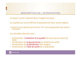 DESCRIPTION DE L INTERVENTION
Le projet va etre implanté dans 3 regions du pays :
La capitale qui couvre 60%de la populationet deux autres regions
durant la 1ere phase soit environ 70 % de la population qui seront
couverte.
Les résultats attendus sont :
•  Amélioration l’utilisation et la qualité des services de santé de
base,
•  Amelioration de la gouvernance du système de santé
•  Amelioration de la satisfaction des usagers
•  Amelioration de l’état de santé de la population
 
