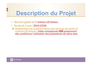 Description du Projet
•  Montant global de 7 millions US Dollars
•  Durée de 5 ans ( 2014-2018)
  Amélioration de la performance des services de santé (4
millions US Dollars). Cette composante FBR proprement
dite améliorera l’utilisation des prestations de soins des:
 