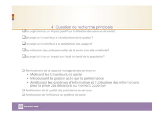 4. Question de recherche principale
 Le projet a-t-il eu un impact positif sur l utilisation des services de sante?
 Le projet a t il contribue a l amelioration de la qualite ?
 le projet a t il contribué à la satisfaction des usagers?
 La motivation des professionnelles de la sante s’est elle améliorée?
 Le projet a t il eu un impact sur l’etat de santé de la population?
  Renforcement de la capacité managerial des services en
•  Motivant les travailleurs de santé
•  Introduisant la gestion axée sur la performance
•  Améliorant les systèmes d’information et l’utilisation des informations
pour la prise des décisions au moment opportun
  Amélioration de la qualité des prestations de services
  Amélioration de l’efficience du système de sante
 