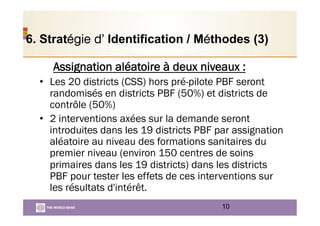 6. Stratégie d’ Identification / Méthodes (3)
Assignation aléatoire à deux niveaux :
•  Les 20 districts (CSS) hors pré-pilote PBF seront
randomisés en districts PBF (50%) et districts de
contrôle (50%)
•  2 interventions axées sur la demande seront
introduites dans les 19 districts PBF par assignation
aléatoire au niveau des formations sanitaires du
premier niveau (environ 150 centres de soins
primaires dans les 19 districts) dans les districts
PBF pour tester les effets de ces interventions sur
les résultats d'intérêt.
10
 