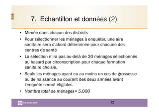 7. Echantillon et données (2)
•  Menée dans chacun des districts
•  Pour sélectionner les ménages à enquêter, une aire
sanitaire sera d'abord déterminée pour chacune des
centres de santé
•  La sélection n’ira pas au-delà de 20 ménages sélectionnés
au hasard par circonscription pour chaque formation
sanitaire choisie.
•  Seuls les ménages ayant eu au moins un cas de grossesse
ou de naissance au courant des deux années avant
l'enquête seront éligibles.
•  Nombre total de ménages= 5,000
12
 