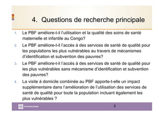 4. Questions de recherche principale
1.  Le PBF améliore-t-il l’utilisation et la qualité des soins de santé
maternelle et infantile au Congo?
2.  Le PBF améliore-t-il l’accès à des services de santé de qualité pour
les populations les plus vulnérables au travers de mécanismes
d’identification et subvention des pauvres?
3.  Le PBF améliore-t-il l’accès à des services de santé de qualité pour
les plus vulnérables sans mécanisme d’identification et subvention
des pauvres?
4.  La visite à domicile combinée au PBF apporte-t-elle un impact
supplémentaire dans l‘amélioration de l’utilisation des services de
santé de qualité pour toute la population incluant également les
plus vulnérables ?
5
 
