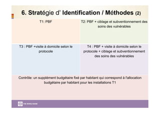 6. Stratégie d’ Identification / Méthodes (2)
T1: PBF T2: PBF + ciblage et subventionnement des
soins des vulnérables
T3 : PBF +visite à domicile selon le
protocole
T4 : PBF + visite à domicile selon le
protocole + ciblage et subventionnement
des soins des vulnérables
Contrôle: un supplément budgétaire fixé par habitant qui correspond à l'allocation
budgétaire par habitant pour les installations T1
 