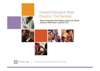 Impact Evaluation Note
Country: The Gambia
Modou Cheyassin Phall, Bakary Jallow, Dr. Abdou
Jammeh, Rifat Hasan, Günther Fink!
H E A LTH R ESU LTS IN NOVATION TRUS T FU N D
 