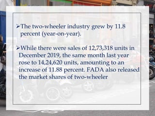 The two-wheeler industry grew by 11.8
percent (year-on-year).
While there were sales of 12,73,318 units in
December 2019, the same month last year
rose to 14,24,620 units, amounting to an
increase of 11.88 percent. FADA also released
the market shares of two-wheeler
 