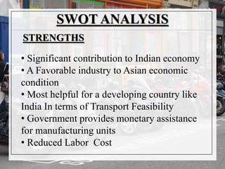 SWOT ANALYSIS
• Significant contribution to Indian economy
• A Favorable industry to Asian economic
condition
• Most helpful for a developing country like
India In terms of Transport Feasibility
• Government provides monetary assistance
for manufacturing units
• Reduced Labor Cost
STRENGTHS
 