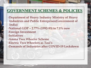 GOVERNMENT SCHEMES & POLICIES
›Department of Heavy Industry Ministry of Heavy
Industries and Public Enterprises(Government of
India)
›National GDP – 2.77% (1992-93) to 7.1% now
›Foreign Investment
›Initiatives
›Amma Two Wheeler Scheme
›Electric Two Wheelers as Taxi’s
›Demands of Industries after COVID-19 Lockdown
 
