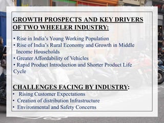 CHALLENGES FACING BY INDUSTRY:
• Rising Customer Expectations
• Creation of distribution Infrastructure
• Environmental and Safety Concerns
GROWTH PROSPECTS AND KEY DRIVERS
OF TWO WHEELER INDUSTRY:
• Rise in India’s Young Working Population
• Rise of India’s Rural Economy and Growth in Middle
Income Households
• Greater Affordability of Vehicles
• Rapid Product Introduction and Shorter Product Life
Cycle
 
