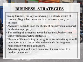 BUSINESS STRATEGIES
•In any business, the key to surviving is a steady stream of
revenue. To get that, customer have to know about your
business
•Awareness depends upon the ability of businessman to market
his business properly
• For making of awareness about the business, businessman
using various marketing strategies
•The aim of the marketing strategy is to use advertising as well
other tools to maximize sales and maintain the long term
relationship with their consumers
•Advertising is a tool which can attract the customers to a
product or service
 