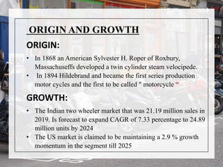 ORIGIN AND GROWTH
ORIGIN:
• In 1868 an American Sylvester H. Roper of Roxbury,
Massachuseffs developed a twin cylinder steam velocipede.
• In 1894 Hildebrand and became the first series production
motor cycles and the first to be called " motorcycle “
GROWTH:
• The Indian two wheeler market that was 21.19 million sales in
2019. Is forecast to expand CAGR of 7.33 percentage to 24.89
million units by 2024
• The US market is claimed to be maintaining a 2.9 % growth
momentum in the segment till 2025
 