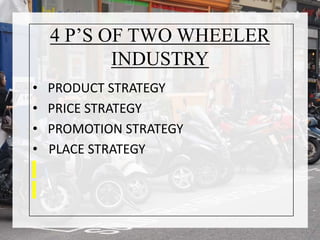 4 P’S OF TWO WHEELER
INDUSTRY
• PRODUCT STRATEGY
• PRICE STRATEGY
• PROMOTION STRATEGY
• PLACE STRATEGY
 